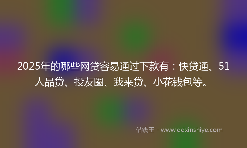 2025年的哪些网贷容易通过下款有：快贷通、51人品贷、投友圈、我来贷、小花钱包等。