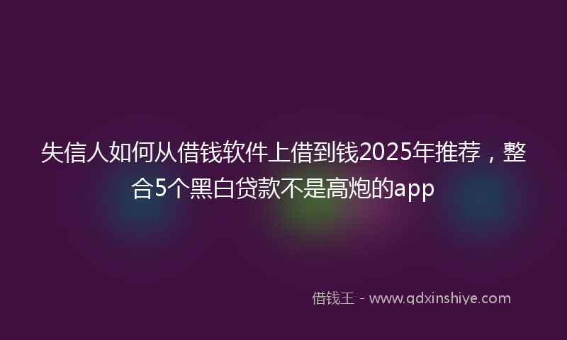 失信人如何从借钱软件上借到钱2025年推荐，整合5个黑白贷款不是高炮的app