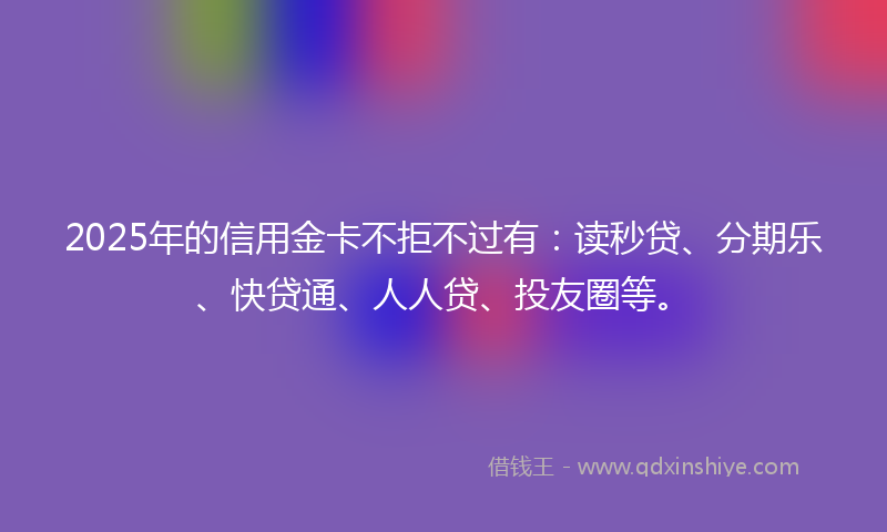 2025年的信用金卡不拒不过有：读秒贷、分期乐、快贷通、人人贷、投友圈等。