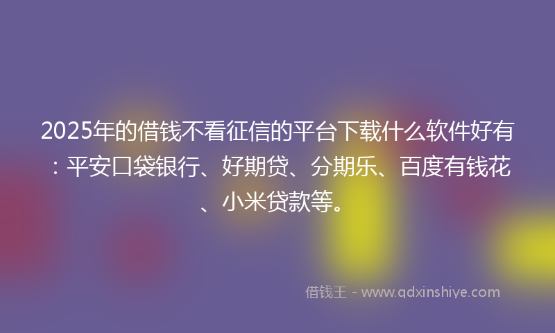 2025年的借钱不看征信的平台下载什么软件好有：平安口袋银行、好期贷、分期乐、百度有钱花、小米贷款等。