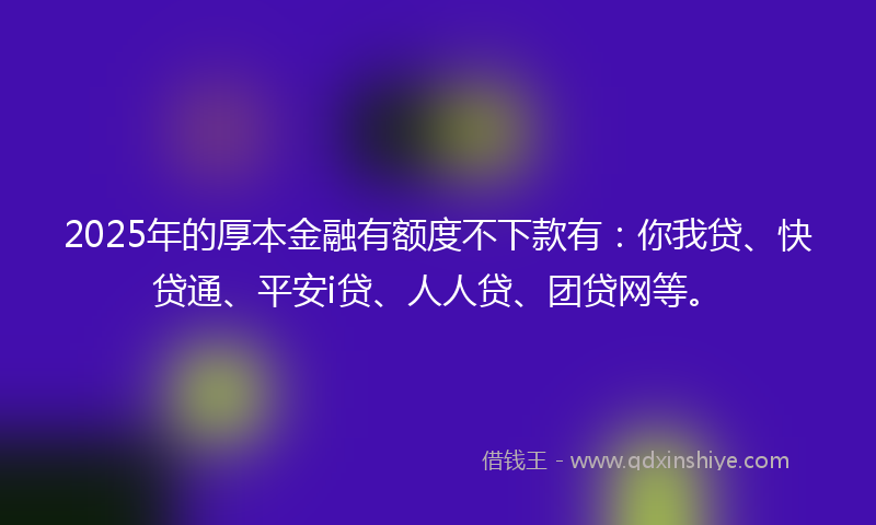 2025年的厚本金融有额度不下款有：你我贷、快贷通、平安i贷、人人贷、团贷网等。