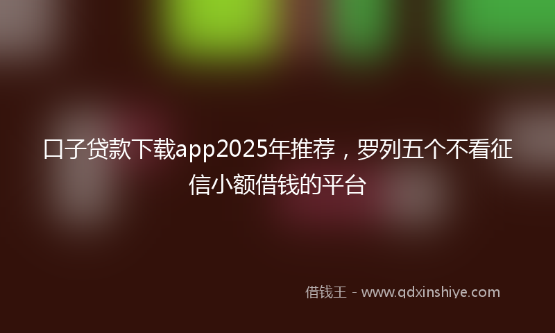 口子贷款下载app2025年推荐，罗列五个不看征信小额借钱的平台