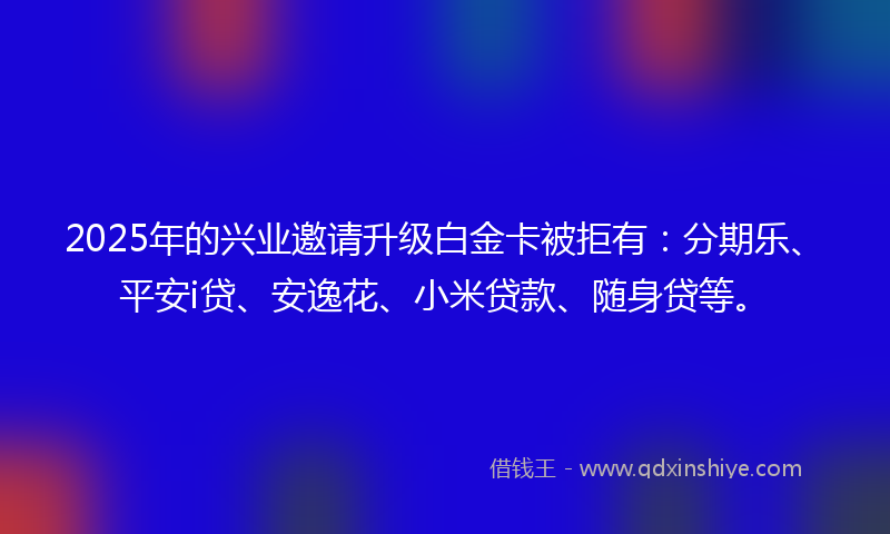 2025年的兴业邀请升级白金卡被拒有：分期乐、平安i贷、安逸花、小米贷款、随身贷等。