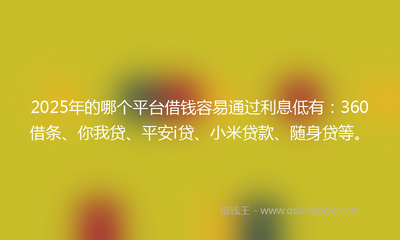 2025年的哪个平台借钱容易通过利息低有：360借条、你我贷、平安i贷、小米贷款、随身贷等。