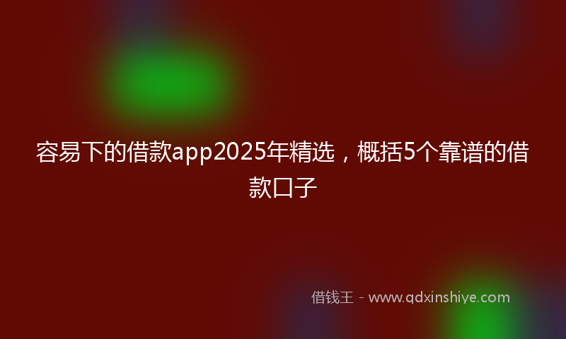 容易下的借款app2025年精选，概括5个靠谱的借款口子