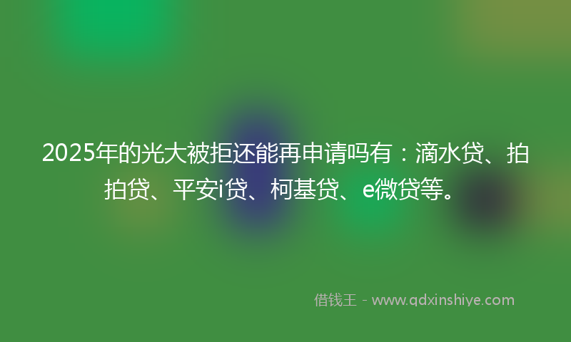 2025年的光大被拒还能再申请吗有：滴水贷、拍拍贷、平安i贷、柯基贷、e微贷等。
