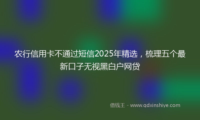 农行信用卡不通过短信2025年精选，梳理五个最新口子无视黑白户网贷