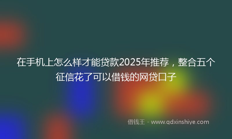 在手机上怎么样才能贷款2025年推荐，整合五个征信花了可以借钱的网贷口子