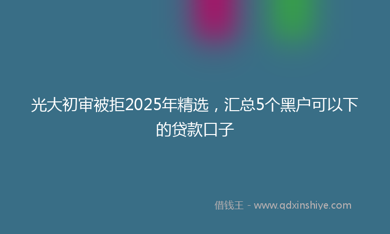 光大初审被拒2025年精选，汇总5个黑户可以下的贷款口子