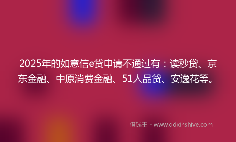 2025年的如意信e贷申请不通过有：读秒贷、京东金融、中原消费金融、51人品贷、安逸花等。