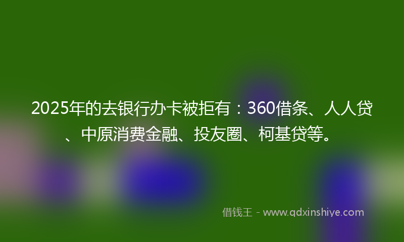 2025年的去银行办卡被拒有：360借条、人人贷、中原消费金融、投友圈、柯基贷等。