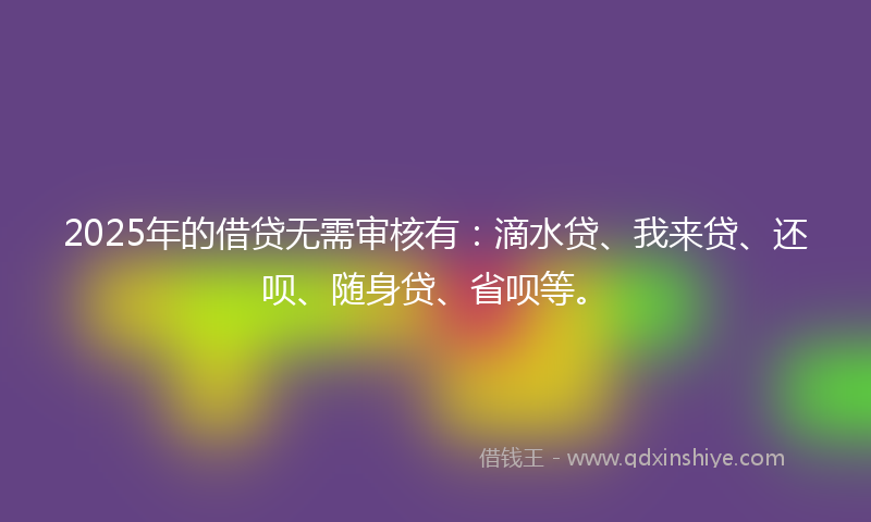 2025年的借贷无需审核有：滴水贷、我来贷、还呗、随身贷、省呗等。
