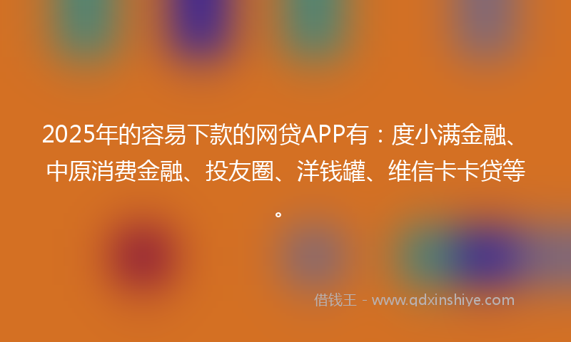 2025年的容易下款的网贷APP有：度小满金融、中原消费金融、投友圈、洋钱罐、维信卡卡贷等。
