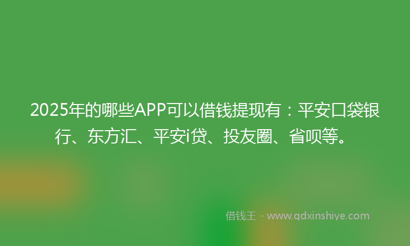 2025年的哪些APP可以借钱提现有：平安口袋银行、东方汇、平安i贷、投友圈、省呗等。