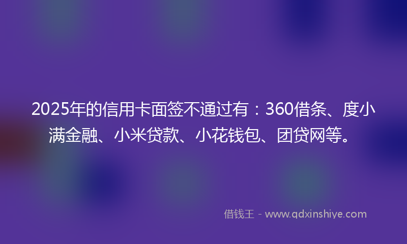 2025年的信用卡面签不通过有：360借条、度小满金融、小米贷款、小花钱包、团贷网等。