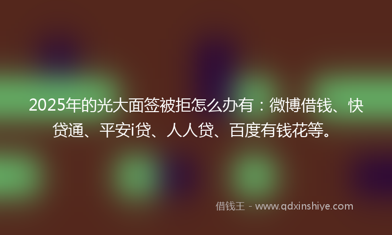 2025年的光大面签被拒怎么办有：微博借钱、快贷通、平安i贷、人人贷、百度有钱花等。