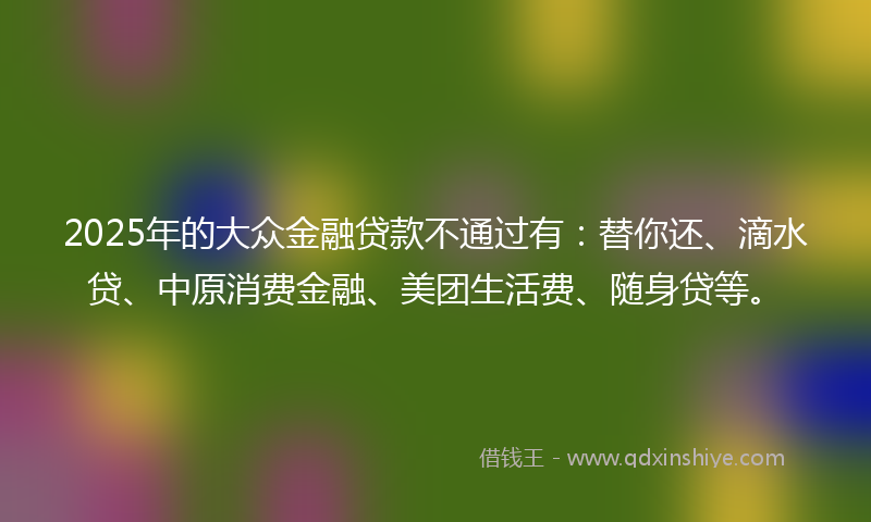 2025年的大众金融贷款不通过有：替你还、滴水贷、中原消费金融、美团生活费、随身贷等。