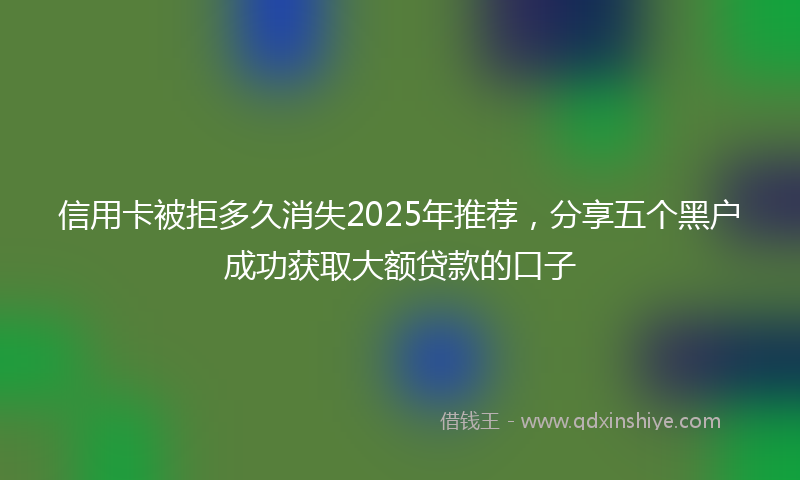 信用卡被拒多久消失2025年推荐，分享五个黑户成功获取大额贷款的口子