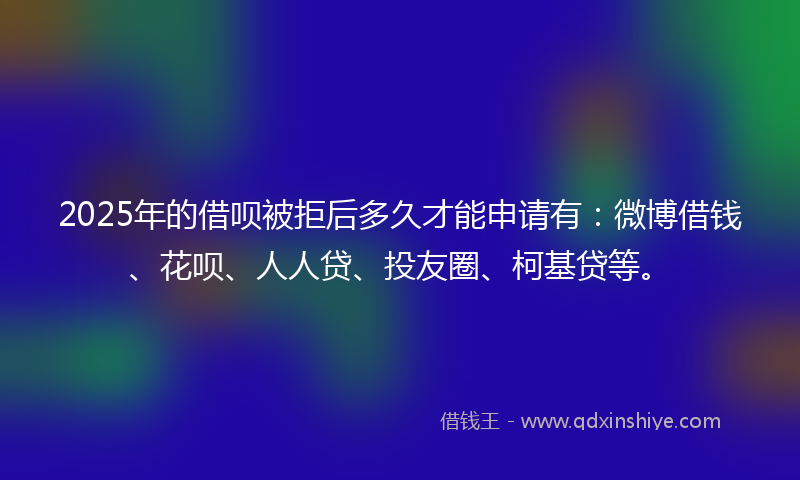 2025年的借呗被拒后多久才能申请有：微博借钱、花呗、人人贷、投友圈、柯基贷等。
