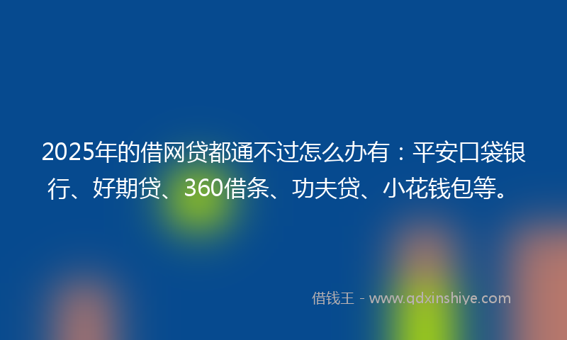 2025年的借网贷都通不过怎么办有：平安口袋银行、好期贷、360借条、功夫贷、小花钱包等。