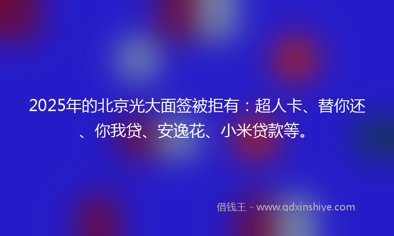 2025年的北京光大面签被拒有：超人卡、替你还、你我贷、安逸花、小米贷款等。