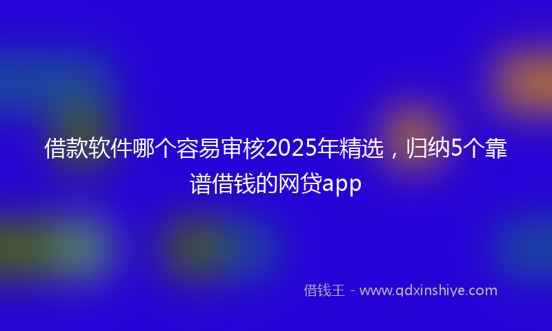 借款软件哪个容易审核2025年精选，归纳5个靠谱借钱的网贷app