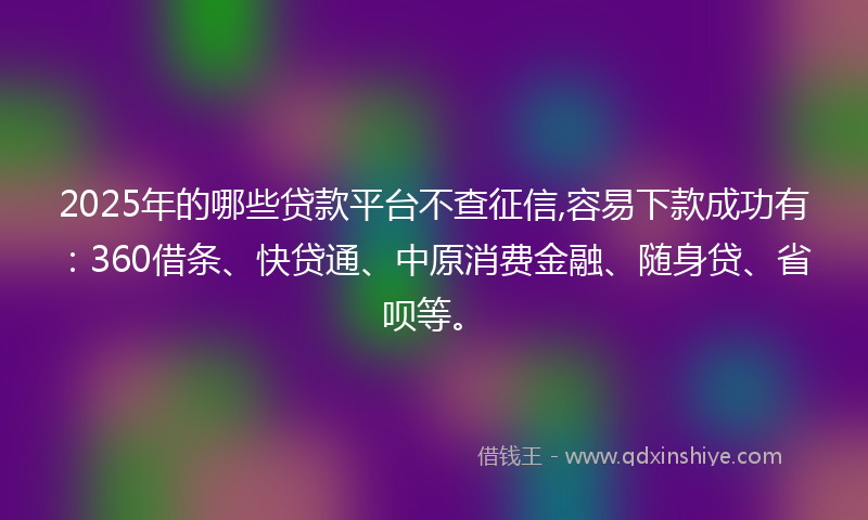 2025年的哪些贷款平台不查征信,容易下款成功有：360借条、快贷通、中原消费金融、随身贷、省呗等。