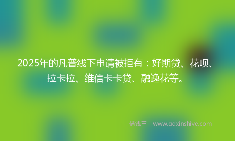 2025年的凡普线下申请被拒有：好期贷、花呗、拉卡拉、维信卡卡贷、融逸花等。