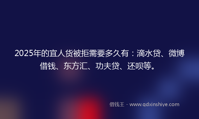 2025年的宜人货被拒需要多久有：滴水贷、微博借钱、东方汇、功夫贷、还呗等。