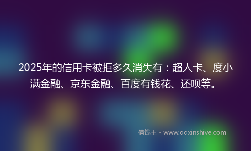 2025年的信用卡被拒多久消失有：超人卡、度小满金融、京东金融、百度有钱花、还呗等。