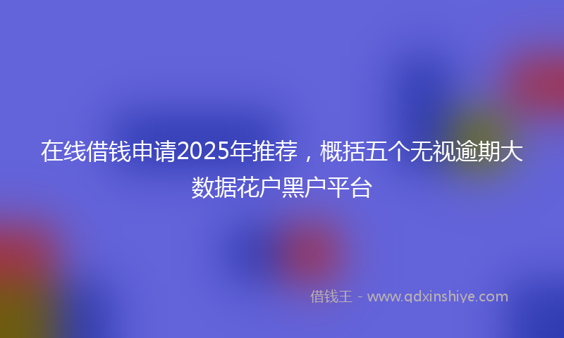 在线借钱申请2025年推荐，概括五个无视逾期大数据花户黑户平台