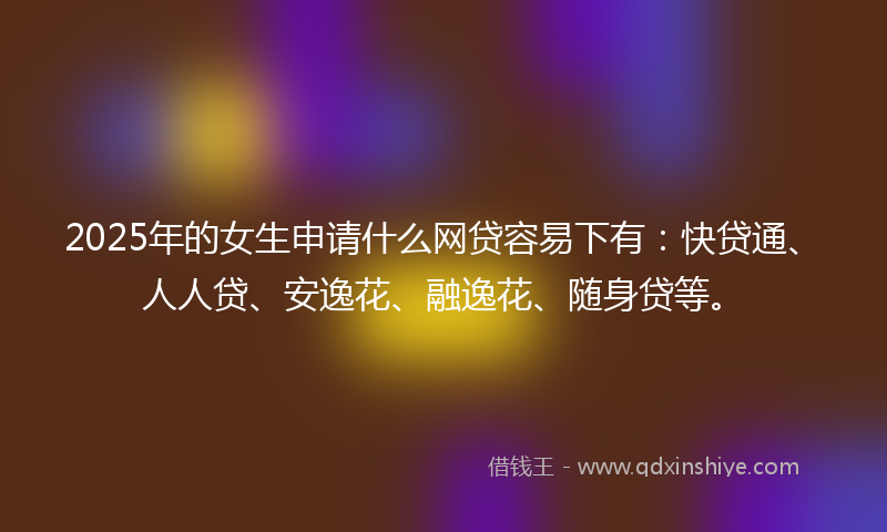 2025年的女生申请什么网贷容易下有：快贷通、人人贷、安逸花、融逸花、随身贷等。