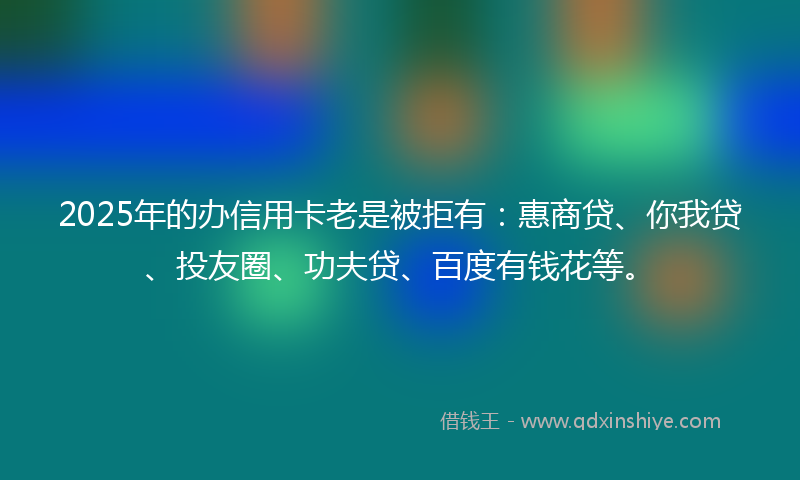 2025年的办信用卡老是被拒有：惠商贷、你我贷、投友圈、功夫贷、百度有钱花等。