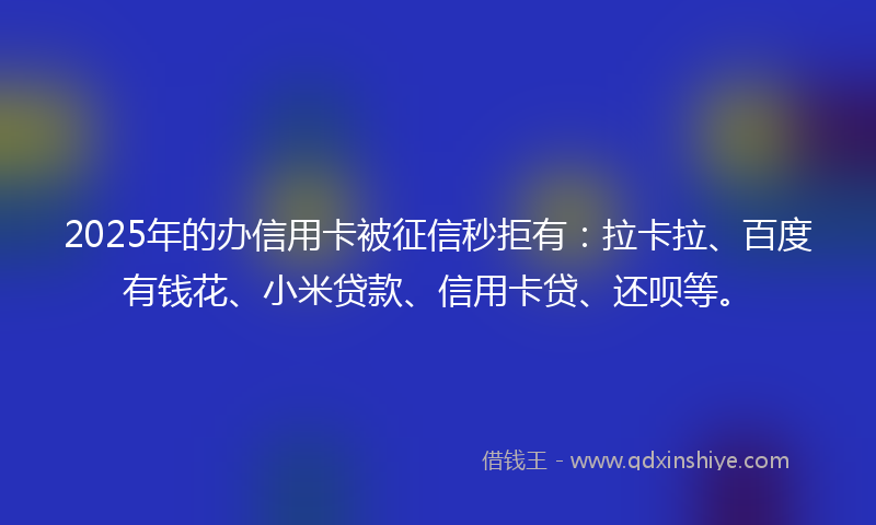 2025年的办信用卡被征信秒拒有：拉卡拉、百度有钱花、小米贷款、信用卡贷、还呗等。