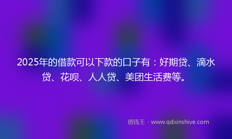 2025年的借款可以下款的口子有：好期贷、滴水贷、花呗、人人贷、美团生活费等。