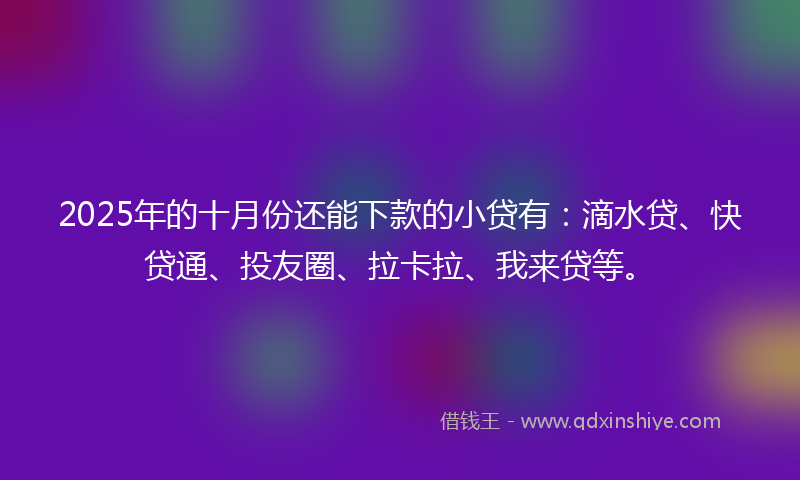 2025年的十月份还能下款的小贷有：滴水贷、快贷通、投友圈、拉卡拉、我来贷等。