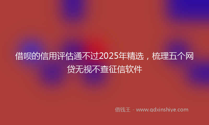 借呗的信用评估通不过2025年精选，梳理五个网贷无视不查征信软件