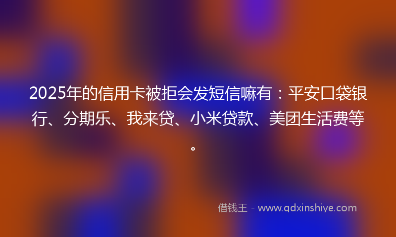 2025年的信用卡被拒会发短信嘛有：平安口袋银行、分期乐、我来贷、小米贷款、美团生活费等。