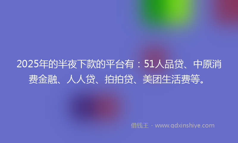 2025年的半夜下款的平台有：51人品贷、中原消费金融、人人贷、拍拍贷、美团生活费等。