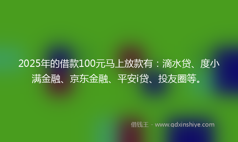 2025年的借款100元马上放款有：滴水贷、度小满金融、京东金融、平安i贷、投友圈等。