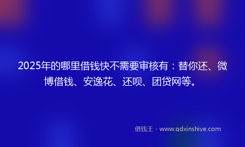 2025年的哪里借钱快不需要审核有：替你还、微博借钱、安逸花、还呗、团贷网等。
