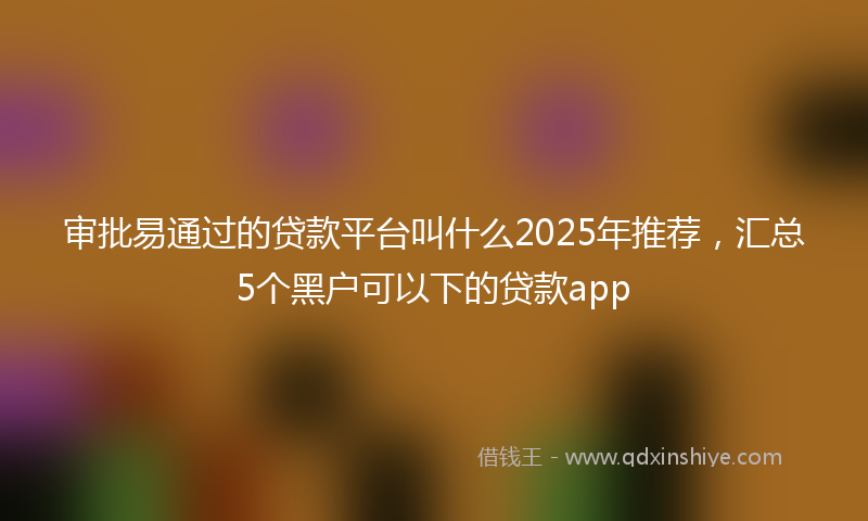 审批易通过的贷款平台叫什么2025年推荐，汇总5个黑户可以下的贷款app