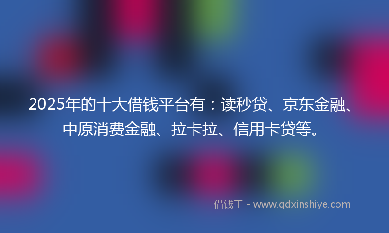 2025年的十大借钱平台有：读秒贷、京东金融、中原消费金融、拉卡拉、信用卡贷等。