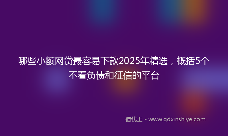 哪些小额网贷最容易下款2025年精选，概括5个不看负债和征信的平台