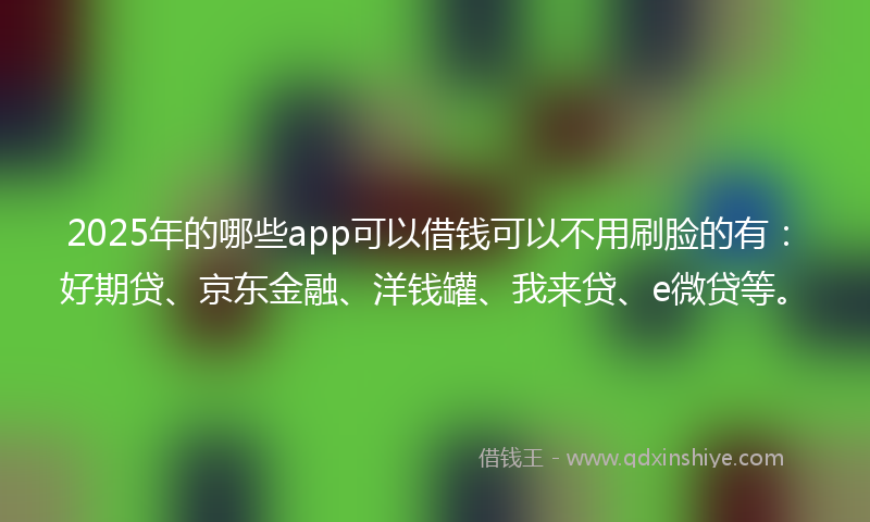 2025年的哪些app可以借钱可以不用刷脸的有：好期贷、京东金融、洋钱罐、我来贷、e微贷等。