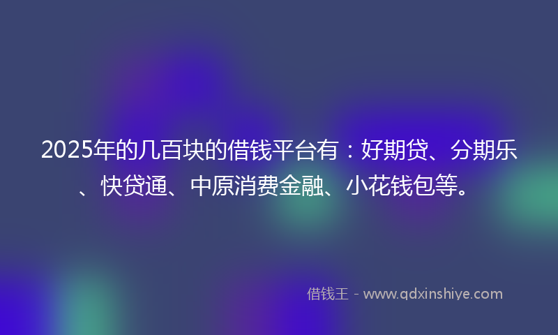 2025年的几百块的借钱平台有：好期贷、分期乐、快贷通、中原消费金融、小花钱包等。