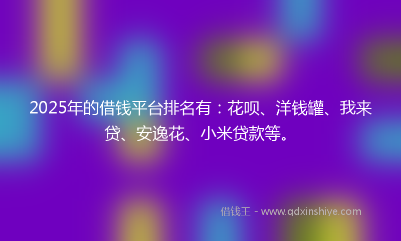 2025年的借钱平台排名有：花呗、洋钱罐、我来贷、安逸花、小米贷款等。