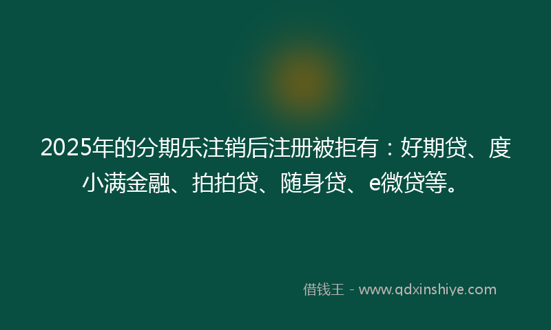 2025年的分期乐注销后注册被拒有：好期贷、度小满金融、拍拍贷、随身贷、e微贷等。