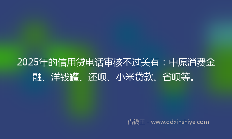 2025年的信用贷电话审核不过关有：中原消费金融、洋钱罐、还呗、小米贷款、省呗等。