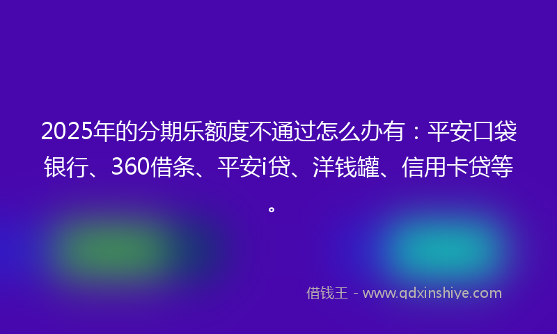 2025年的分期乐额度不通过怎么办有：平安口袋银行、360借条、平安i贷、洋钱罐、信用卡贷等。
